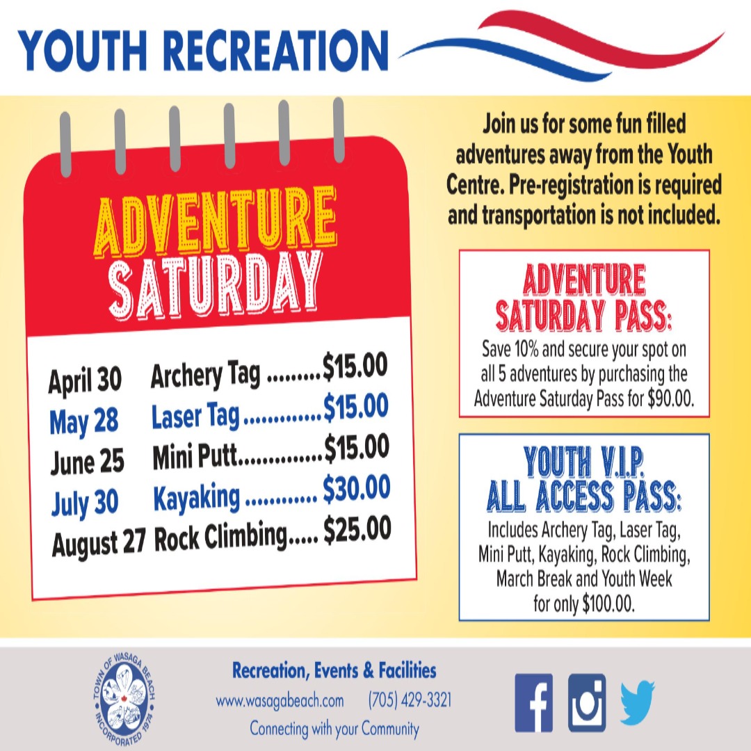 Advenutre Saturday Poster.April 30th Archery Tag $15.00. May 28 Laser Tag $15.00. June 25 Mini Putt $15.00. July 30 Kayaking $30.00 August 27 Rock Climbing $25.00Join us for some fun filled adventures away from the Youth Centre. Adventure Saturday Pass: Save 10% and secure your spot on all 5 adventures by purchasing the Adventure Saturday Pass for $90.00. Youth VIP All Access Pass Today: Includes: Archery Tag, Laser Tag, Mini Putt, Kayaking, Rock Climbing, March Break and Youth Week for only $100.00 Town footer at the bottom with contact information (705-429-3321